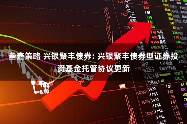 叁鑫策略 兴银聚丰债券: 兴银聚丰债券型证券投资基金托管协议更新