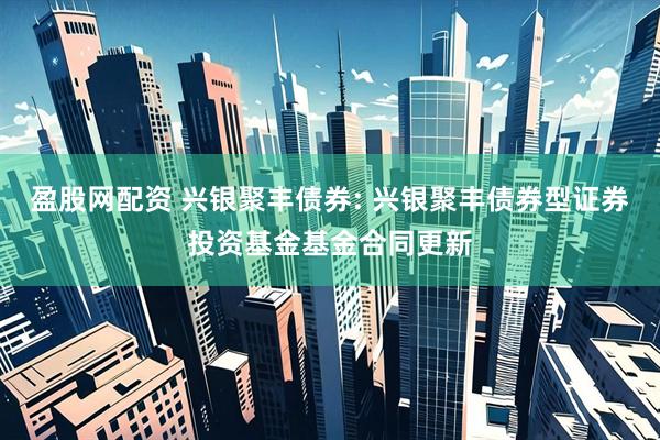 盈股网配资 兴银聚丰债券: 兴银聚丰债券型证券投资基金基金合同更新