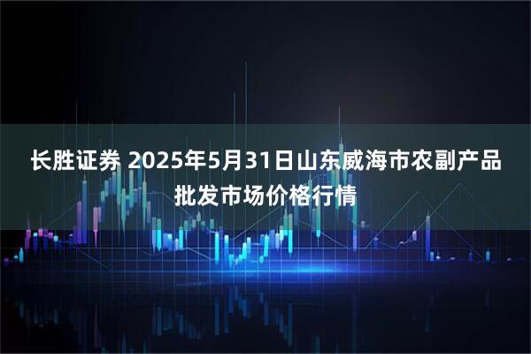 长胜证券 2025年5月31日山东威海市农副产品批发市场价格行情