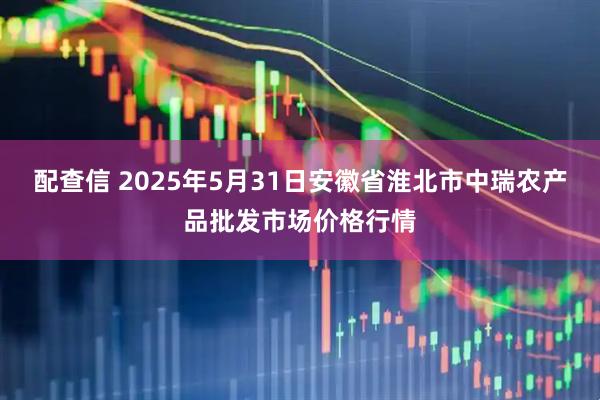 配查信 2025年5月31日安徽省淮北市中瑞农产品批发市场价格行情