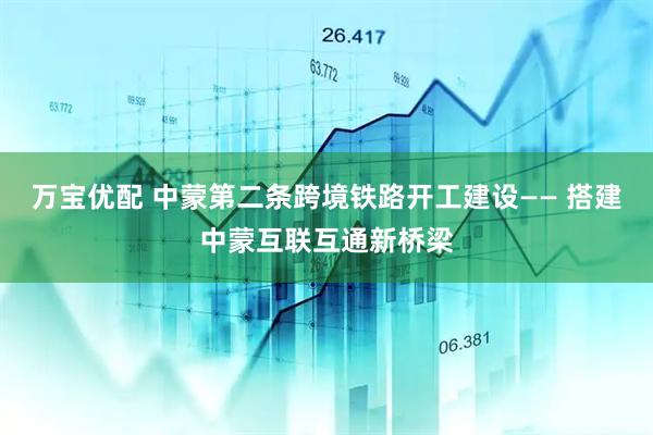 万宝优配 中蒙第二条跨境铁路开工建设—— 搭建中蒙互联互通新桥梁