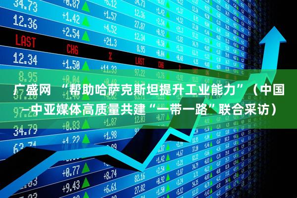 广盛网  “帮助哈萨克斯坦提升工业能力”（中国—中亚媒体高质量共建“一带一路”联合采访）