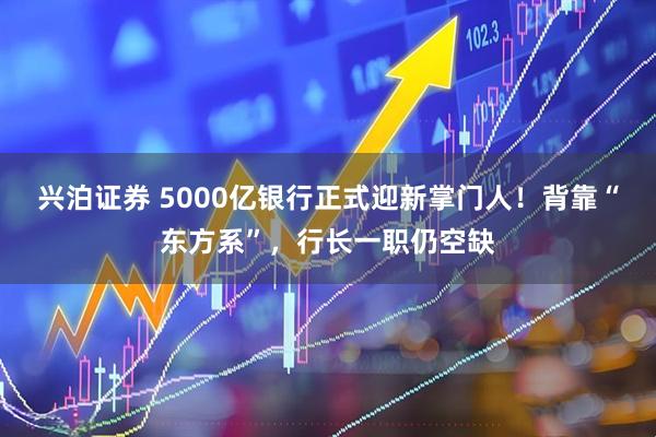 兴泊证券 5000亿银行正式迎新掌门人！背靠“东方系”，行长一职仍空缺