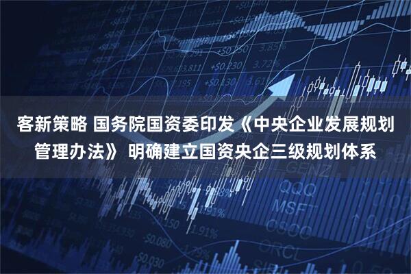 客新策略 国务院国资委印发《中央企业发展规划管理办法》 明确建立国资央企三级规划体系