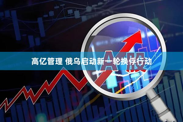 高亿管理 俄乌启动新一轮换俘行动
