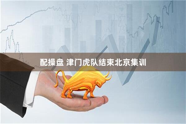 配操盘 津门虎队结束北京集训