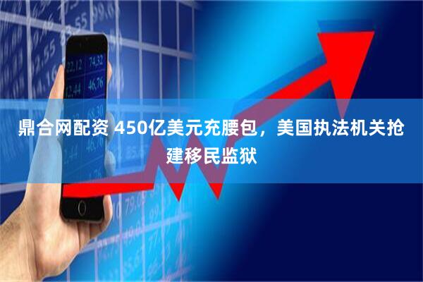 鼎合网配资 450亿美元充腰包，美国执法机关抢建移民监狱