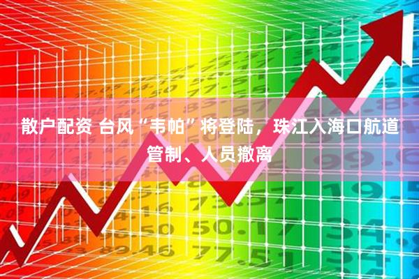 散户配资 台风“韦帕”将登陆，珠江入海口航道管制、人员撤离