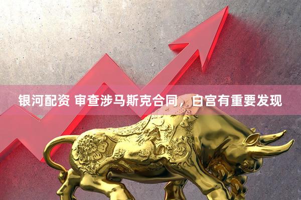 银河配资 审查涉马斯克合同，白宫有重要发现