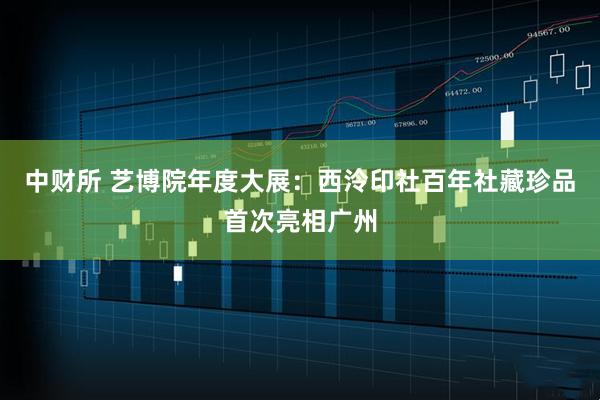 中财所 艺博院年度大展：西泠印社百年社藏珍品首次亮相广州