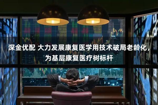 深金优配 大力发展康复医学用技术破局老龄化，为基层康复医疗树标杆