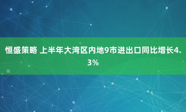 恒盛策略 上半年大湾区内地9市进出口同比增长4.3%