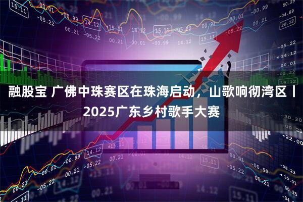 融股宝 广佛中珠赛区在珠海启动，山歌响彻湾区丨2025广东乡村歌手大赛