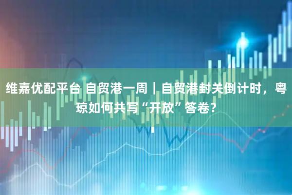 维嘉优配平台 自贸港一周｜自贸港封关倒计时，粤琼如何共写“开放”答卷？