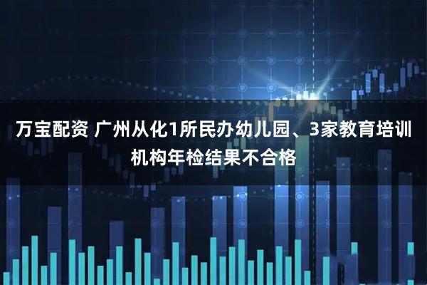 万宝配资 广州从化1所民办幼儿园、3家教育培训机构年检结果不合格