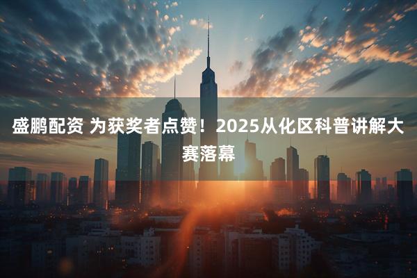 盛鹏配资 为获奖者点赞！2025从化区科普讲解大赛落幕