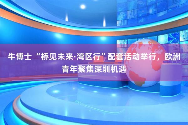 牛博士 “桥见未来·湾区行”配套活动举行，欧洲青年聚焦深圳机遇
