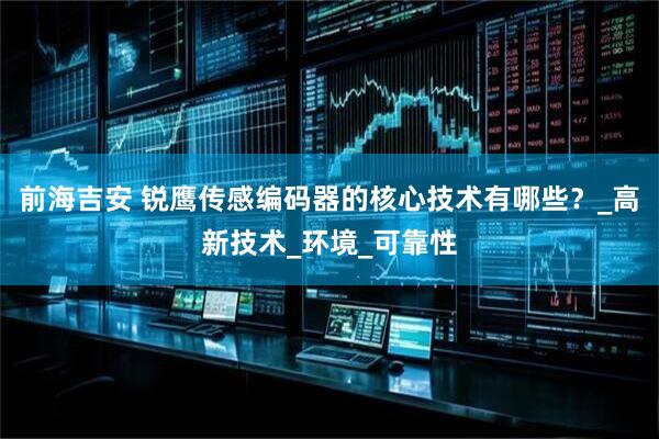 前海吉安 锐鹰传感编码器的核心技术有哪些？_高新技术_环境_可靠性