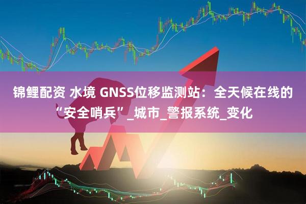 锦鲤配资 水境 GNSS位移监测站：全天候在线的“安全哨兵”_城市_警报系统_变化
