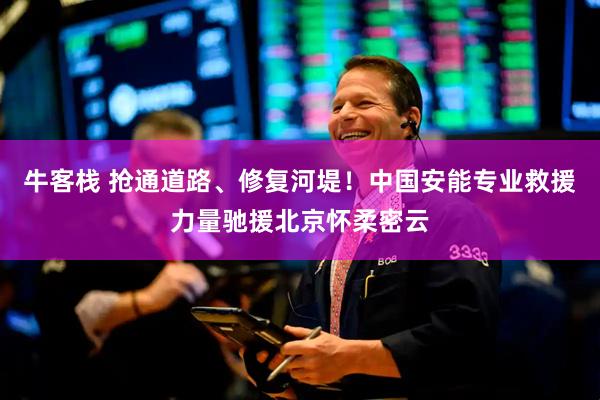 牛客栈 抢通道路、修复河堤！中国安能专业救援力量驰援北京怀柔密云