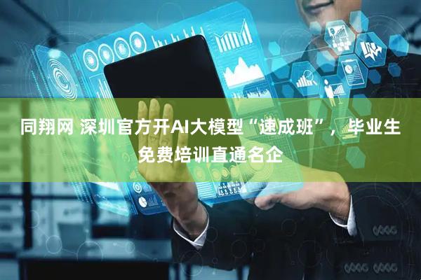同翔网 深圳官方开AI大模型“速成班”，毕业生免费培训直通名企