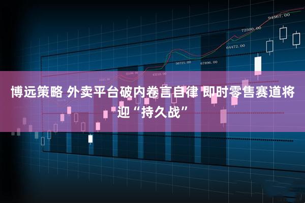 博远策略 外卖平台破内卷言自律 即时零售赛道将迎“持久战”