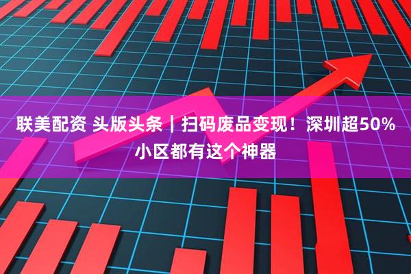联美配资 头版头条｜扫码废品变现！深圳超50%小区都有这个神器
