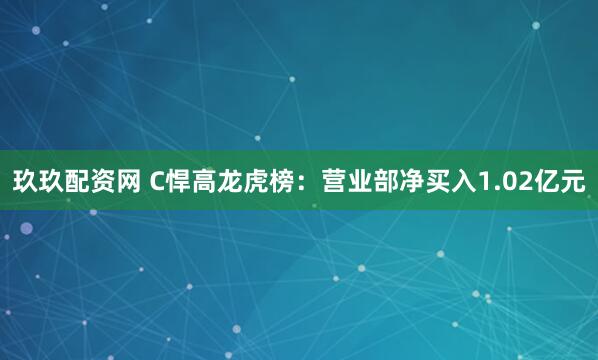 玖玖配资网 C悍高龙虎榜：营业部净买入1.02亿元