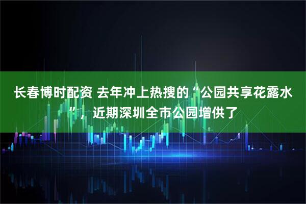 长春博时配资 去年冲上热搜的“公园共享花露水”，近期深圳全市公园增供了