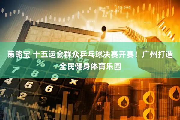策略宝 十五运会群众乒乓球决赛开赛！广州打造全民健身体育乐园