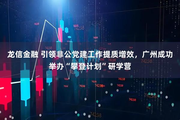龙信金融 引领非公党建工作提质增效，广州成功举办“攀登计划”研学营