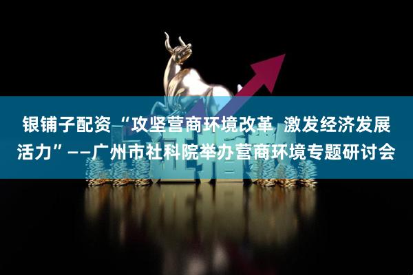 银铺子配资 “攻坚营商环境改革  激发经济发展活力”——广州市社科院举办营商环境专题研讨会