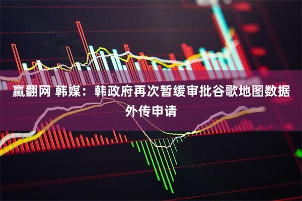 赢翻网 韩媒：韩政府再次暂缓审批谷歌地图数据外传申请