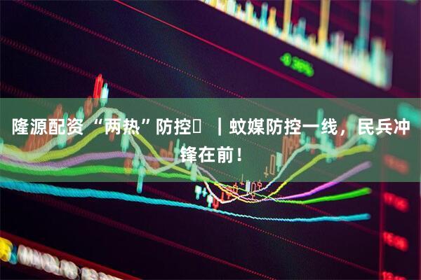 隆源配资 “两热”防控㊻｜蚊媒防控一线，民兵冲锋在前！
