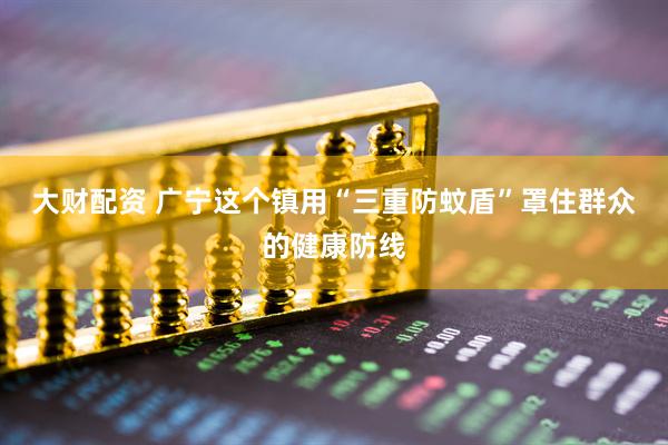 大财配资 广宁这个镇用“三重防蚊盾”罩住群众的健康防线