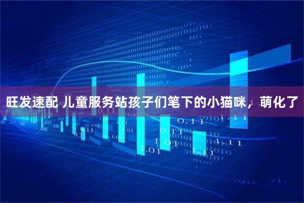 旺发速配 儿童服务站孩子们笔下的小猫咪,萌化了