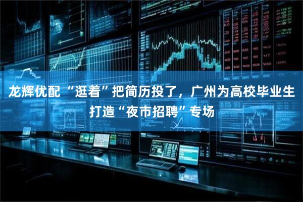 龙辉优配 “逛着”把简历投了，广州为高校毕业生打造“夜市招聘”专场
