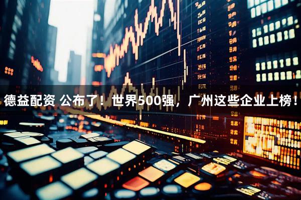 德益配资 公布了！世界500强，广州这些企业上榜！