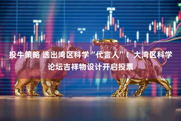 投牛策略 选出湾区科学“代言人”！大湾区科学论坛吉祥物设计开启投票