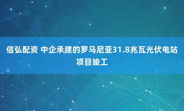 信弘配资 中企承建的罗马尼亚31.8兆瓦光伏电站项目竣工