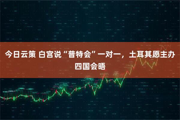 今日云策 白宫说“普特会”一对一，土耳其愿主办四国会晤