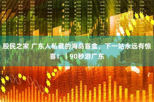 股民之家 广东人私藏的海岛盲盒，下一站永远有惊喜！｜90秒游广东