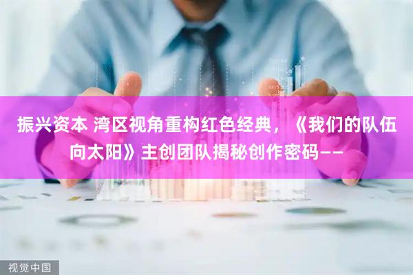 振兴资本 湾区视角重构红色经典，《我们的队伍向太阳》主创团队揭秘创作密码——