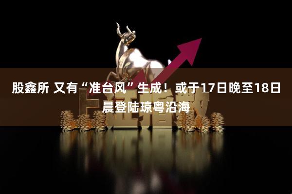 股鑫所 又有“准台风”生成！或于17日晚至18日晨登陆琼粤沿海