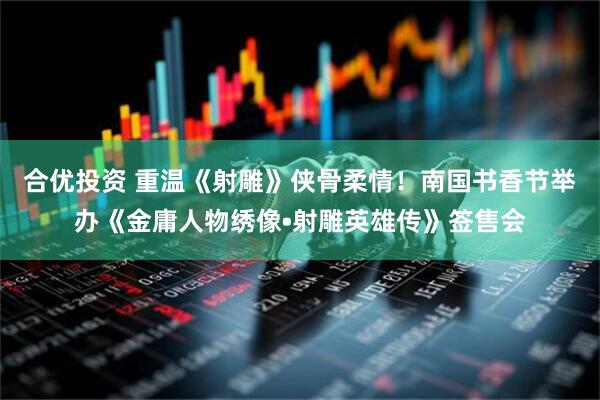 合优投资 重温《射雕》侠骨柔情！南国书香节举办《金庸人物绣像•射雕英雄传》签售会