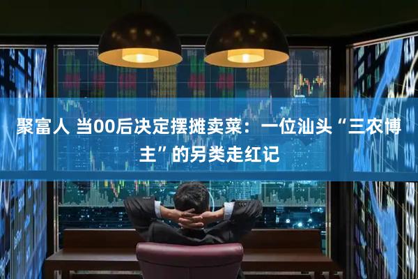 聚富人 当00后决定摆摊卖菜：一位汕头“三农博主”的另类走红记