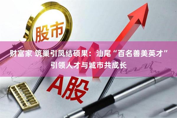 财富家 筑巢引凤结硕果：汕尾“百名善美英才”引领人才与城市共成长