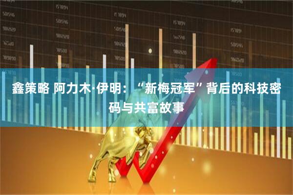 鑫策略 阿力木·伊明：“新梅冠军”背后的科技密码与共富故事