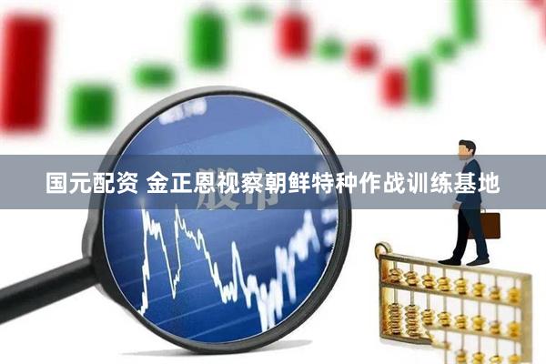 国元配资 金正恩视察朝鲜特种作战训练基地
