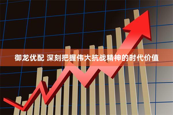 御龙优配 深刻把握伟大抗战精神的时代价值
